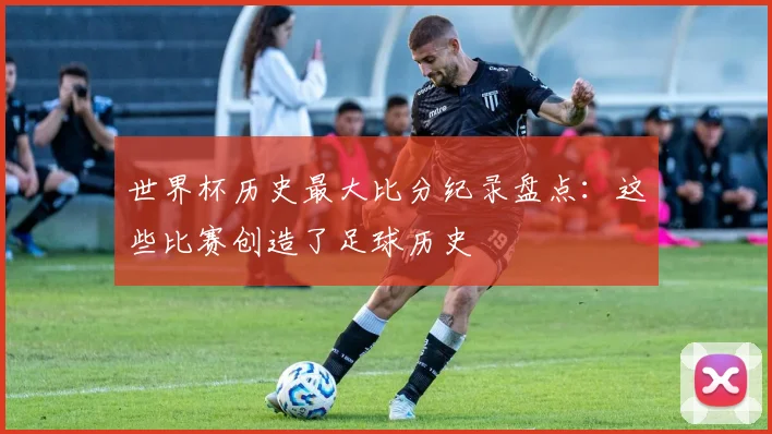 世界杯历史最大比分纪录盘点：这些比赛创造了足球历史