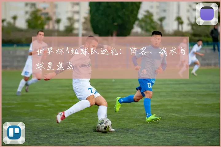 世界杯A组球队巡礼：阵容、战术与球星盘点