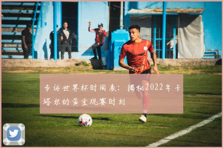 专访世界杯时间表：揭秘2022年卡塔尔的黄金观赛时刻