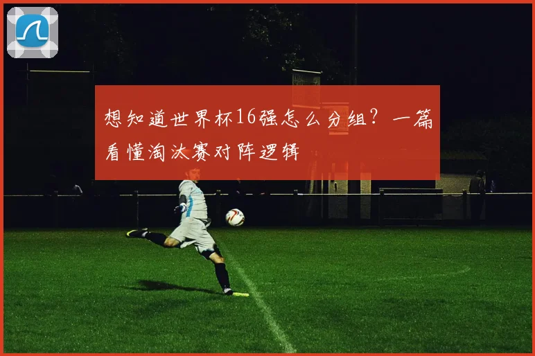 想知道世界杯16强怎么分组？一篇看懂淘汰赛对阵逻辑