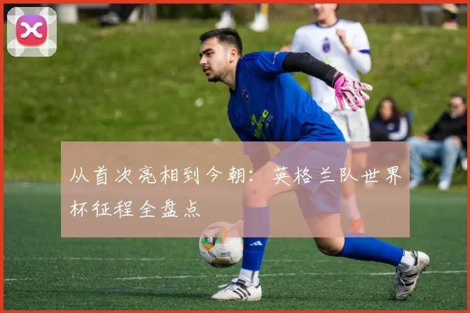 从首次亮相到今朝：英格兰队世界杯征程全盘点