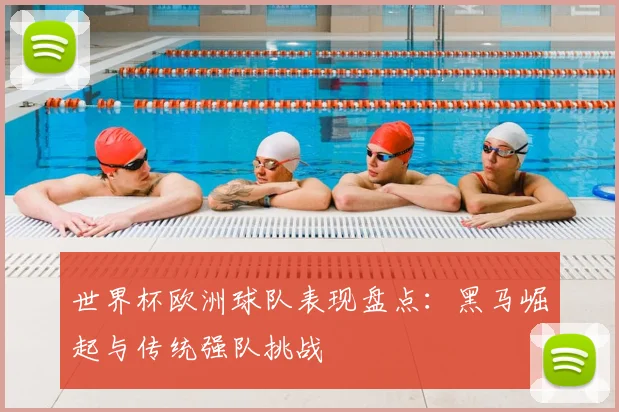 世界杯欧洲球队表现盘点：黑马崛起与传统强队挑战