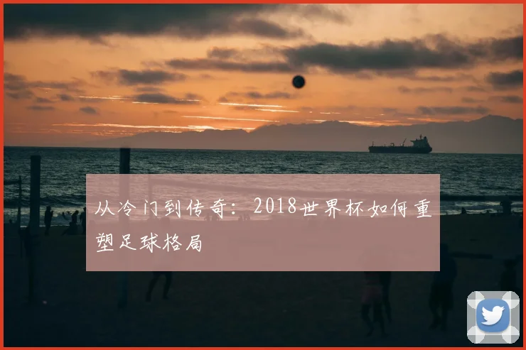 从冷门到传奇:2018世界杯如何重塑足球格局