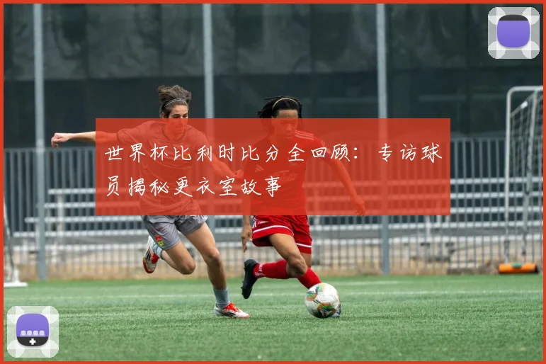 世界杯比利时比分全回顾：专访球员揭秘更衣室故事