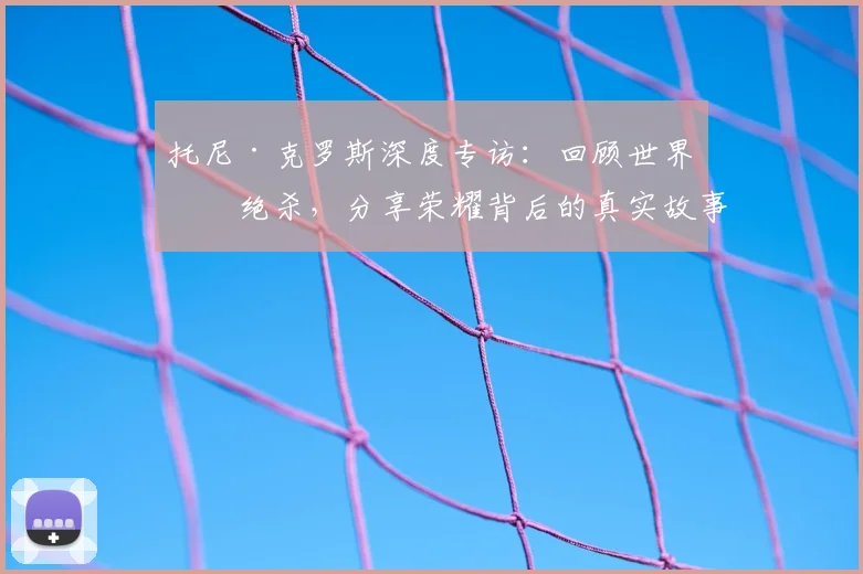 托尼·克罗斯深度专访：回顾世界杯绝杀，分享荣耀背后的真实故事