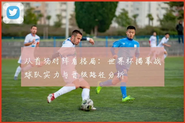 从首场对阵看格局：世界杯揭幕战球队实力与晋级路径分析