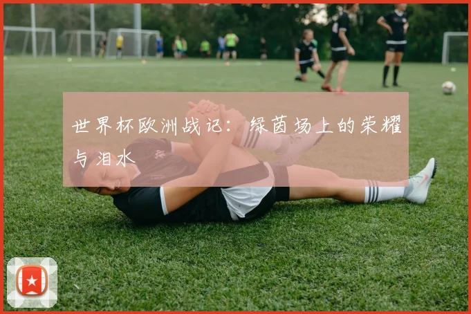 世界杯欧洲战记：绿茵场上的荣耀与泪水