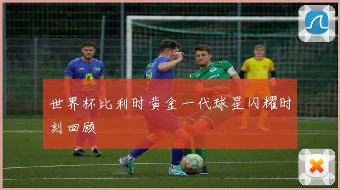 世界杯比利时黄金一代球星闪耀时刻回顾