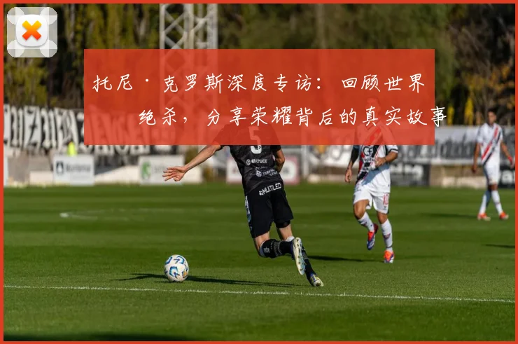 托尼·克罗斯深度专访：回顾世界杯绝杀，分享荣耀背后的真实故事