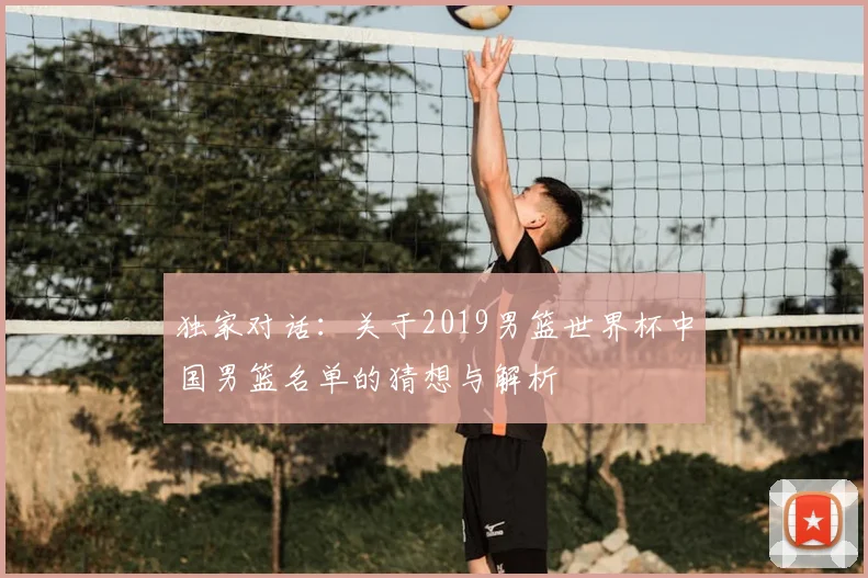 独家对话:关于2019男篮世界杯中国男篮名单的猜想与解析